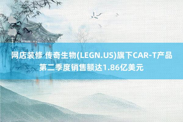 网店装修 传奇生物(LEGN.US)旗下CAR-T产品第二季度销售额达1.86亿美元