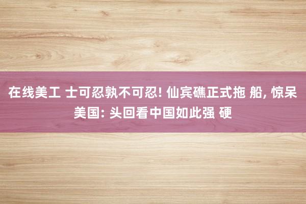 在线美工 士可忍孰不可忍! 仙宾礁正式拖 船, 惊呆美国: 头回看中国如此强 硬